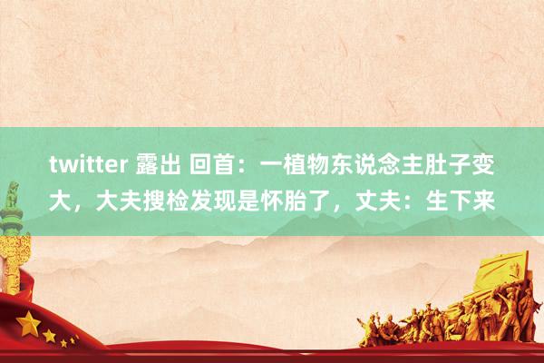 twitter 露出 回首：一植物东说念主肚子变大，大夫搜检发现是怀胎了，丈夫：生下来