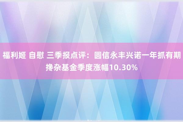 福利姬 自慰 三季报点评：圆信永丰兴诺一年抓有期搀杂基金季度涨幅10.30%