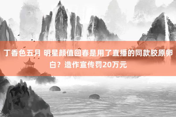 丁香色五月 明星颜值回春是用了直播的同款胶原卵白？造作宣传罚20万元