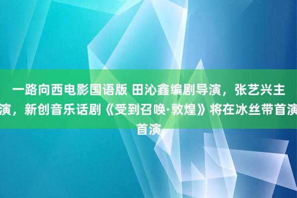 一路向西电影国语版 田沁鑫编剧导演，张艺兴主演，新创音乐话剧《受到召唤·敦煌》将在冰丝带首演