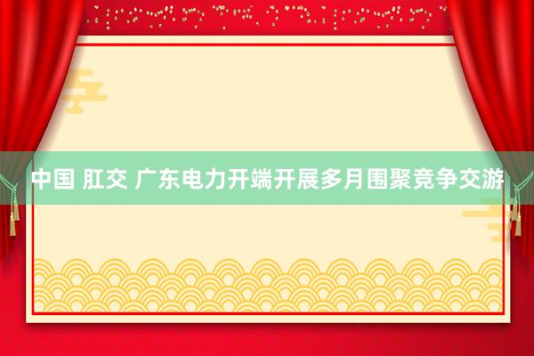 中国 肛交 广东电力开端开展多月围聚竞争交游