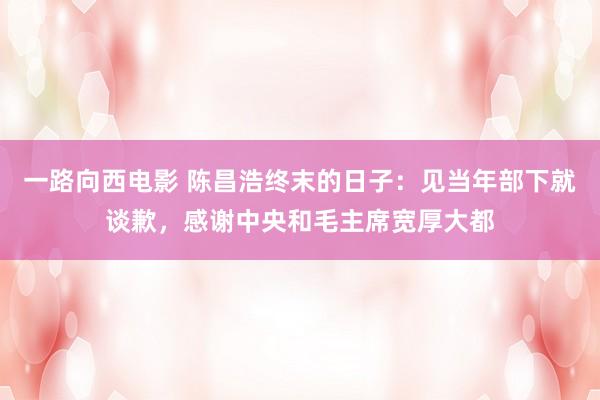 一路向西电影 陈昌浩终末的日子：见当年部下就谈歉，感谢中央和毛主席宽厚大都