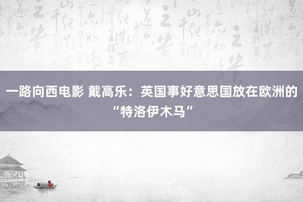 一路向西电影 戴高乐：英国事好意思国放在欧洲的“特洛伊木马”