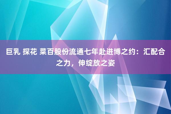 巨乳 探花 菜百股份流通七年赴进博之约：汇配合之力，伸绽放之姿