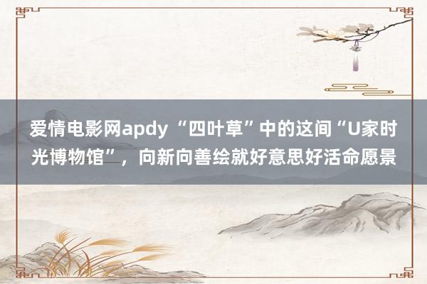 爱情电影网apdy “四叶草”中的这间“U家时光博物馆”，向新向善绘就好意思好活命愿景