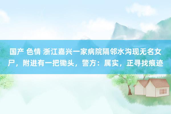 国产 色情 浙江嘉兴一家病院隔邻水沟现无名女尸，附进有一把锄头，警方：属实，正寻找痕迹
