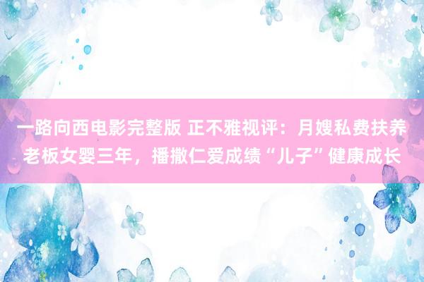 一路向西电影完整版 正不雅视评：月嫂私费扶养老板女婴三年，播撒仁爱成绩“儿子”健康成长