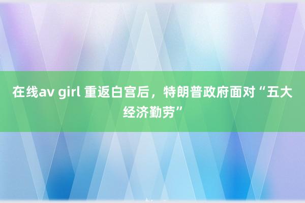 在线av girl 重返白宫后，特朗普政府面对“五大经济勤劳”