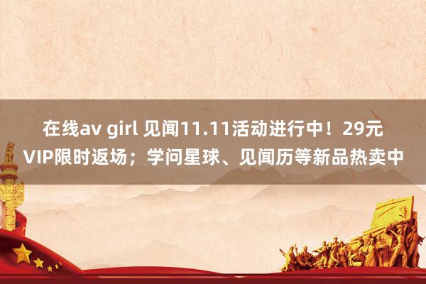 在线av girl 见闻11.11活动进行中！29元VIP限时返场；学问星球、见闻历等新品热卖中