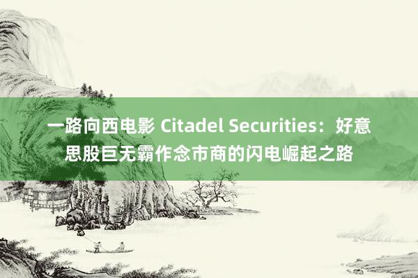 一路向西电影 Citadel Securities：好意思股巨无霸作念市商的闪电崛起之路