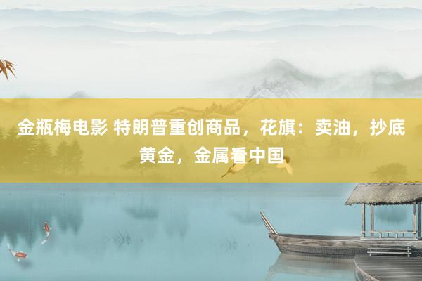 金瓶梅电影 特朗普重创商品，花旗：卖油，抄底黄金，金属看中国
