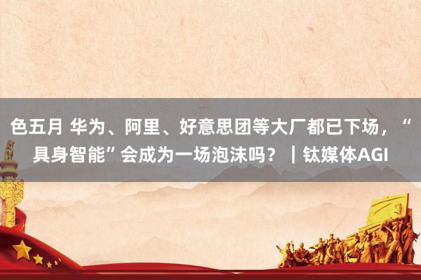 色五月 华为、阿里、好意思团等大厂都已下场，“具身智能”会成为一场泡沫吗？｜钛媒体AGI