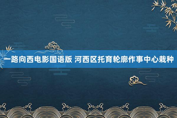 一路向西电影国语版 河西区托育轮廓作事中心栽种