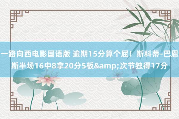 一路向西电影国语版 逾期15分算个屁！斯科蒂-巴恩斯半场16中8拿20分5板&次节独得17分