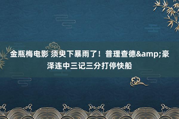 金瓶梅电影 须臾下暴雨了！普理查德&豪泽连中三记三分打停快船