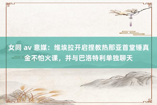 女同 av 意媒：维埃拉开启捏教热那亚首堂锤真金不怕火课，并与巴洛特利单独聊天