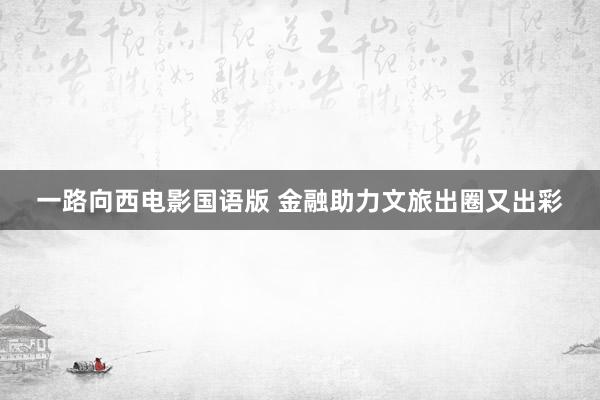 一路向西电影国语版 金融助力文旅出圈又出彩