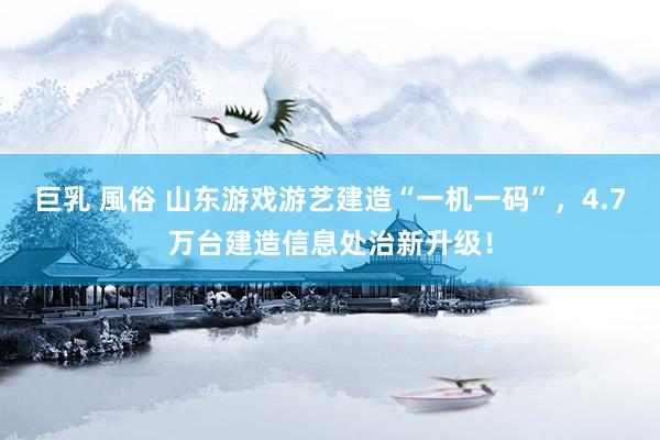 巨乳 風俗 山东游戏游艺建造“一机一码”，4.7万台建造信息处治新升级！