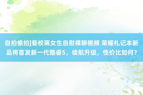 自拍偷拍]藝校兩女生自慰裸聊視頻 荣耀札记本新品将首发新一代酷睿5，续航升级，性价比如何？