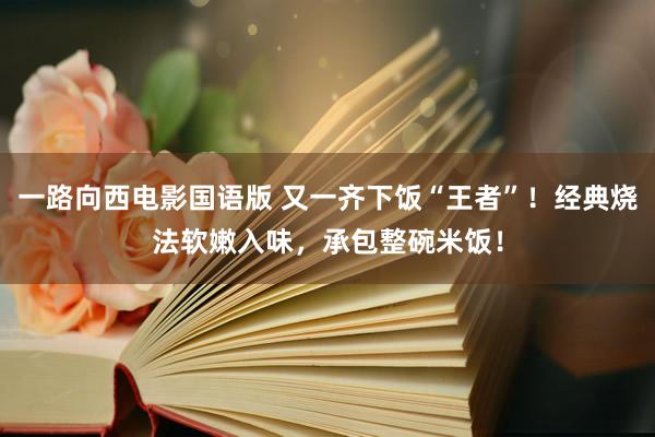 一路向西电影国语版 又一齐下饭“王者”！经典烧法软嫩入味，承包整碗米饭！