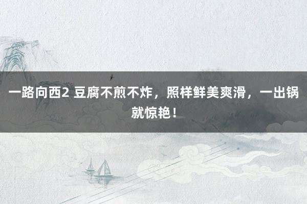 一路向西2 豆腐不煎不炸，照样鲜美爽滑，一出锅就惊艳！