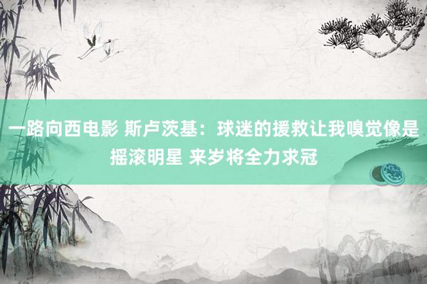 一路向西电影 斯卢茨基：球迷的援救让我嗅觉像是摇滚明星 来岁将全力求冠
