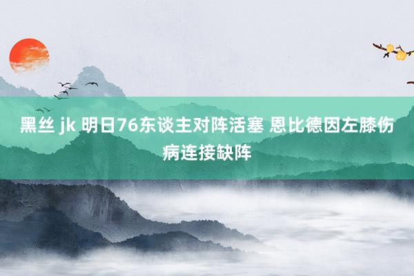 黑丝 jk 明日76东谈主对阵活塞 恩比德因左膝伤病连接缺阵