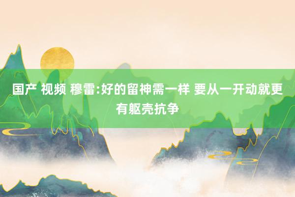 国产 视频 穆雷:好的留神需一样 要从一开动就更有躯壳抗争
