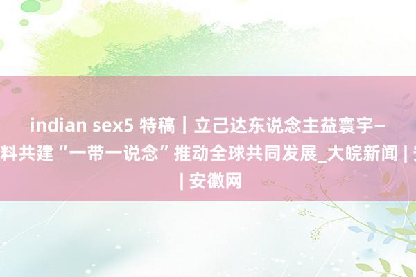 indian sex5 特稿｜立己达东说念主益寰宇——高质料共建“一带一说念”推动全球共同发展_大皖新闻 | 安徽网