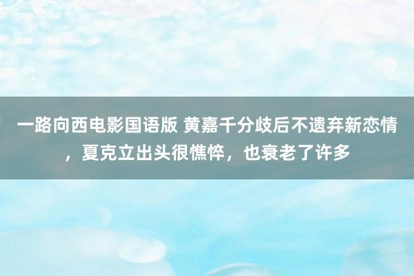 一路向西电影国语版 黄嘉千分歧后不遗弃新恋情，夏克立出头很憔悴，也衰老了许多