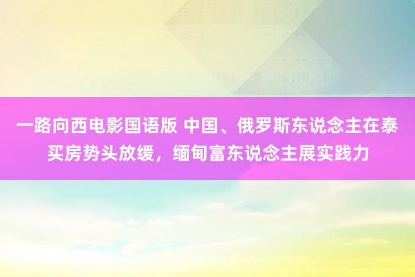 一路向西电影国语版 中国、俄罗斯东说念主在泰买房势头放缓，缅甸富东说念主展实践力