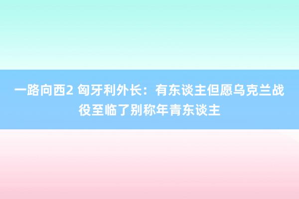 一路向西2 匈牙利外长：有东谈主但愿乌克兰战役至临了别称年青东谈主
