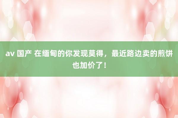 av 国产 在缅甸的你发现莫得，最近路边卖的煎饼也加价了！