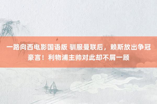一路向西电影国语版 驯服曼联后，赖斯放出争冠豪言！利物浦主帅对此却不屑一顾