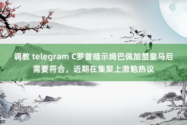 调教 telegram C罗曾暗示姆巴佩加盟皇马后需要符合，近期在集聚上激勉热议