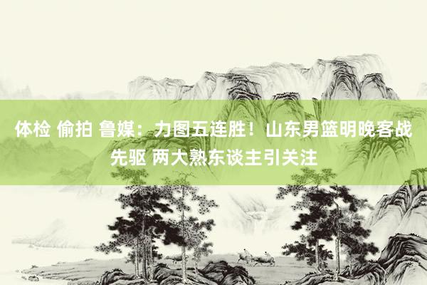 体检 偷拍 鲁媒：力图五连胜！山东男篮明晚客战先驱 两大熟东谈主引关注