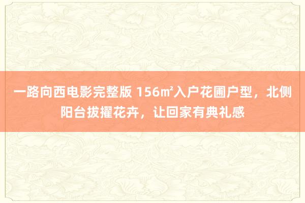 一路向西电影完整版 156㎡入户花圃户型，北侧阳台拔擢花卉，让回家有典礼感