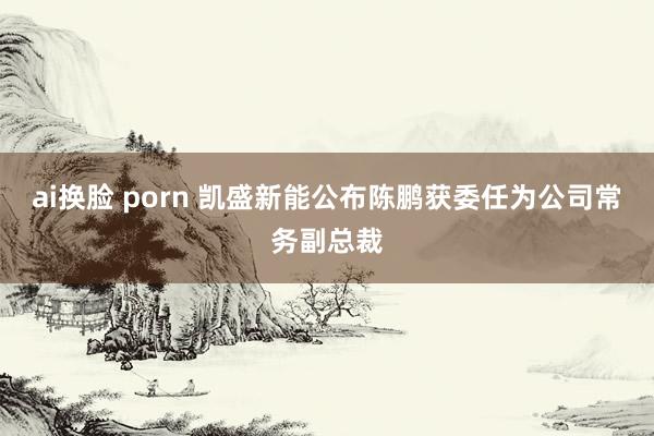 ai换脸 porn 凯盛新能公布陈鹏获委任为公司常务副总裁