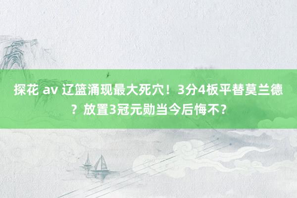 探花 av 辽篮涌现最大死穴！3分4板平替莫兰德？放置3冠元勋当今后悔不？