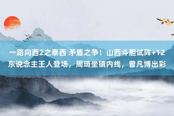 一路向西2之泰西 矛盾之争！山西斗胆试阵+12东说念主王人登场，周琦坐镇内线，曾凡博出彩