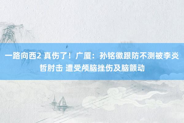 一路向西2 真伤了！广厦：孙铭徽跟防不测被李炎哲肘击 遭受颅脑挫伤及脑颤动