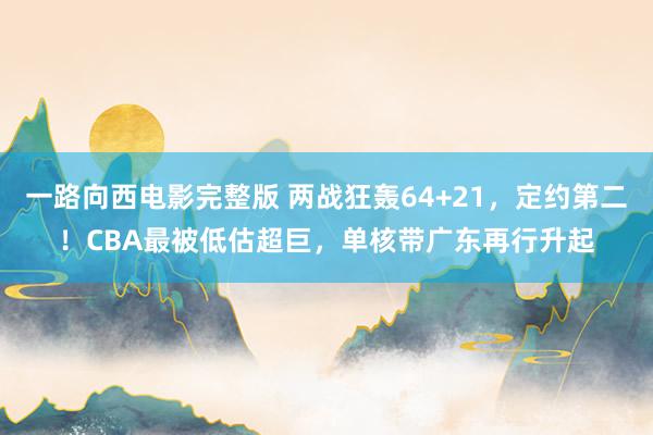 一路向西电影完整版 两战狂轰64+21，定约第二！CBA最被低估超巨，单核带广东再行升起
