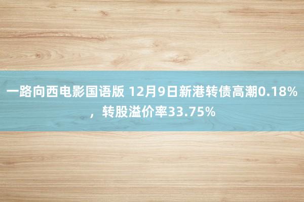 一路向西电影国语版 12月9日新港转债高潮0.18%，转股溢价率33.75%