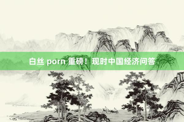 白丝 porn 重磅！现时中国经济问答