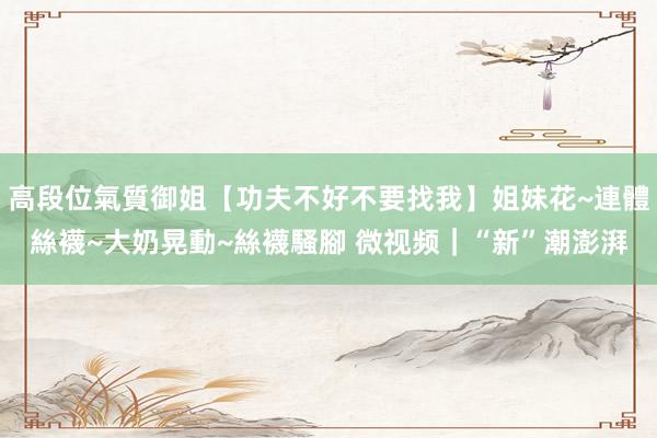 高段位氣質御姐【功夫不好不要找我】姐妹花~連體絲襪~大奶晃動~絲襪騷腳 微视频｜“新”潮澎湃