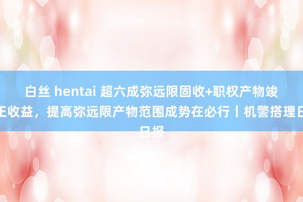 白丝 hentai 超六成弥远限固收+职权产物竣事正收益，提高弥远限产物范围成势在必行丨机警搭理日报
