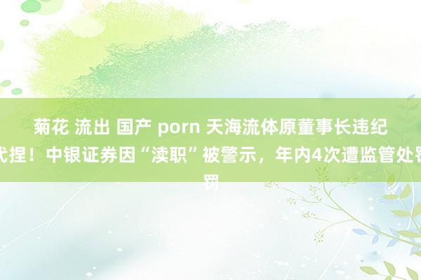 菊花 流出 国产 porn 天海流体原董事长违纪代捏！中银证券因“渎职”被警示，年内4次遭监管处罚
