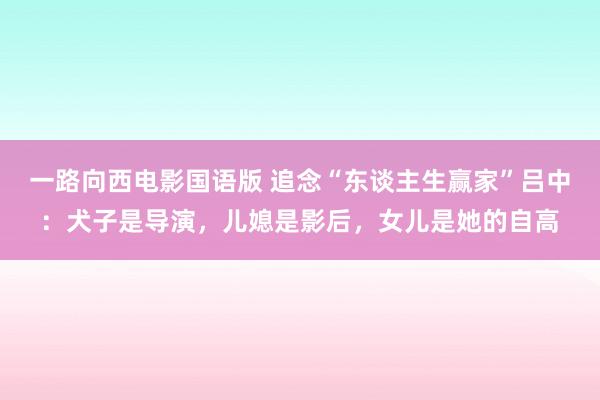 一路向西电影国语版 追念“东谈主生赢家”吕中：犬子是导演，儿媳是影后，女儿是她的自高