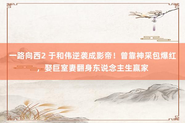 一路向西2 于和伟逆袭成影帝！曾靠神采包爆红，娶巨室妻翻身东说念主生赢家