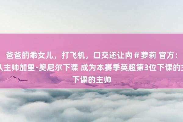 爸爸的乖女儿，打飞机，口交还让禸＃萝莉 官方：狼队主帅加里-奥尼尔下课 成为本赛季英超第3位下课的主帅